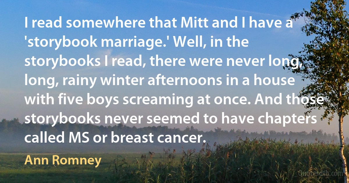 I read somewhere that Mitt and I have a 'storybook marriage.' Well, in the storybooks I read, there were never long, long, rainy winter afternoons in a house with five boys screaming at once. And those storybooks never seemed to have chapters called MS or breast cancer. (Ann Romney)