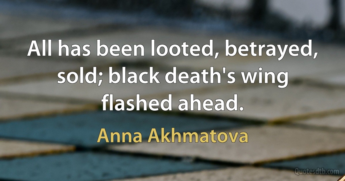 All has been looted, betrayed, sold; black death's wing flashed ahead. (Anna Akhmatova)