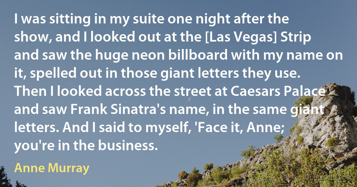 I was sitting in my suite one night after the show, and I looked out at the [Las Vegas] Strip and saw the huge neon billboard with my name on it, spelled out in those giant letters they use. Then I looked across the street at Caesars Palace and saw Frank Sinatra's name, in the same giant letters. And I said to myself, 'Face it, Anne; you're in the business. (Anne Murray)