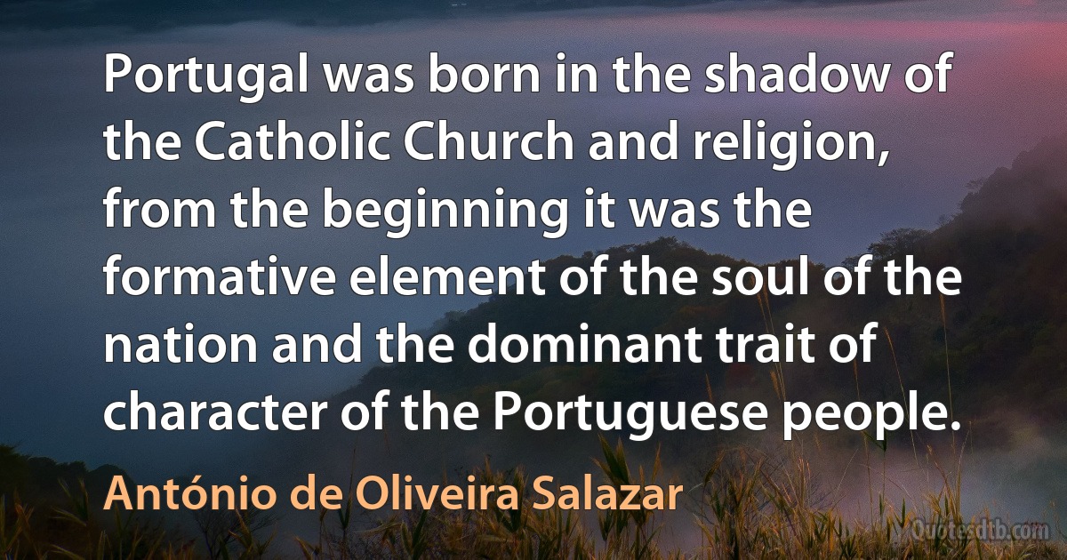 Portugal was born in the shadow of the Catholic Church and religion, from the beginning it was the formative element of the soul of the nation and the dominant trait of character of the Portuguese people. (António de Oliveira Salazar)