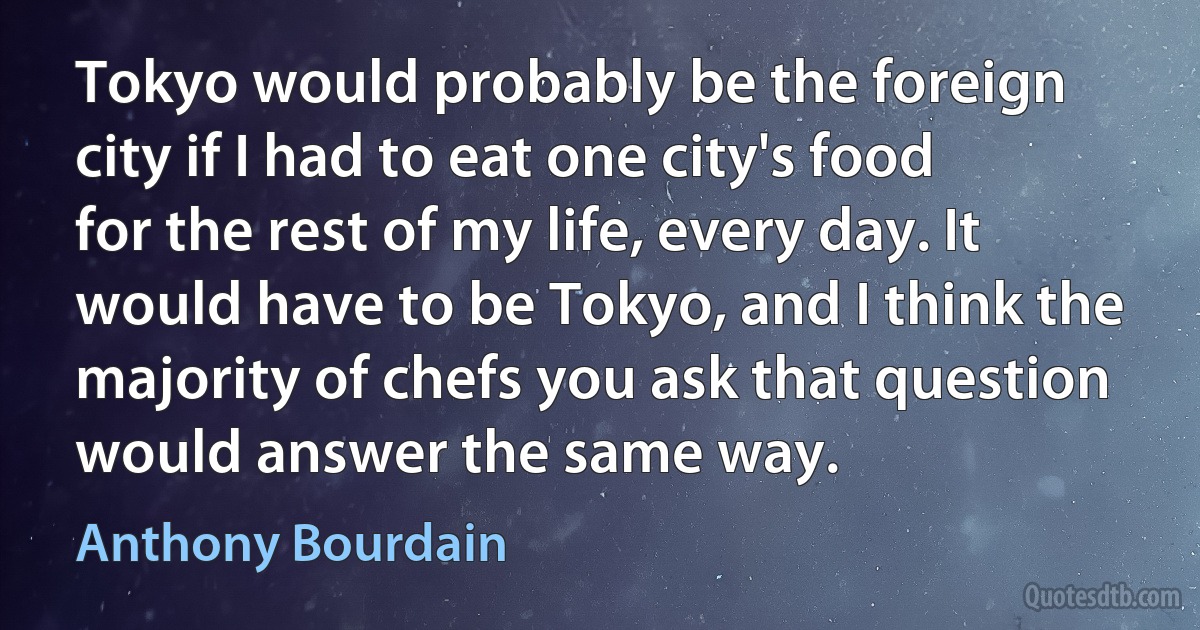 Tokyo would probably be the foreign city if I had to eat one city's food for the rest of my life, every day. It would have to be Tokyo, and I think the majority of chefs you ask that question would answer the same way. (Anthony Bourdain)