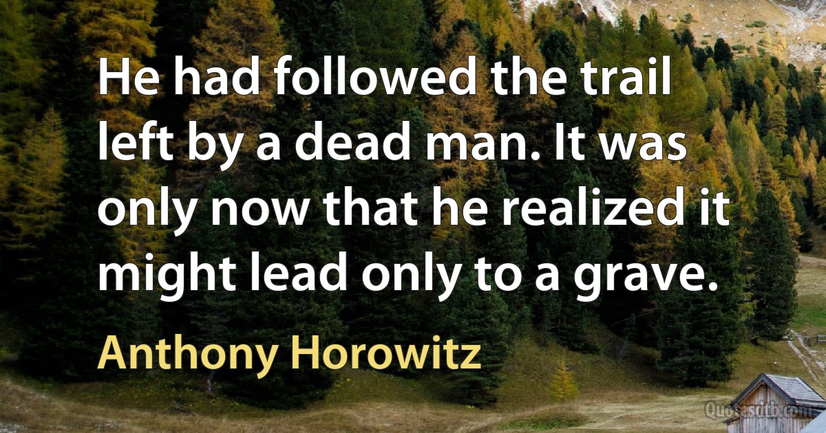 He had followed the trail left by a dead man. It was only now that he realized it might lead only to a grave. (Anthony Horowitz)