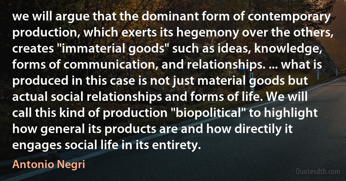 we will argue that the dominant form of contemporary production, which exerts its hegemony over the others, creates "immaterial goods" such as ideas, knowledge, forms of communication, and relationships. ... what is produced in this case is not just material goods but actual social relationships and forms of life. We will call this kind of production "biopolitical" to highlight how general its products are and how directily it engages social life in its entirety. (Antonio Negri)