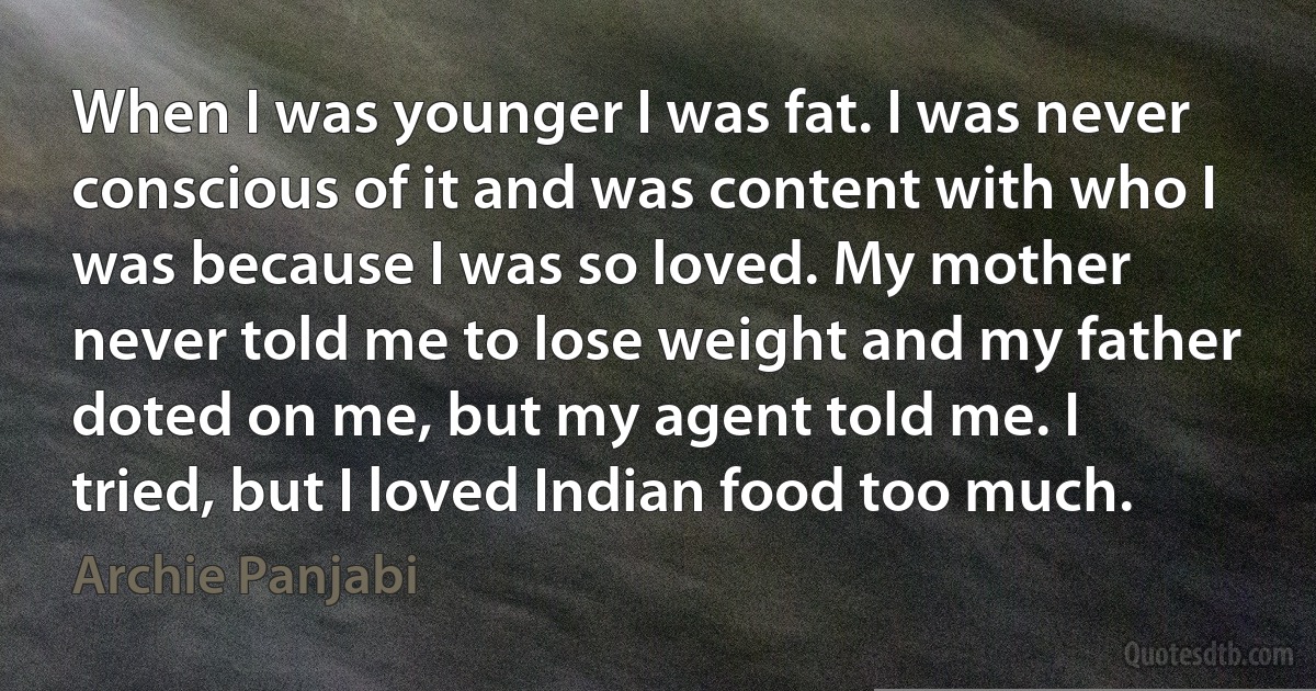 When I was younger I was fat. I was never conscious of it and was content with who I was because I was so loved. My mother never told me to lose weight and my father doted on me, but my agent told me. I tried, but I loved Indian food too much. (Archie Panjabi)