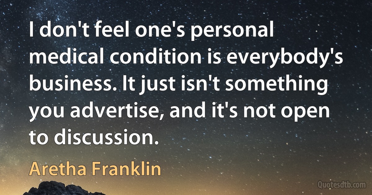 I don't feel one's personal medical condition is everybody's business. It just isn't something you advertise, and it's not open to discussion. (Aretha Franklin)