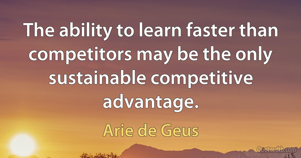 The ability to learn faster than competitors may be the only sustainable competitive advantage. (Arie de Geus)