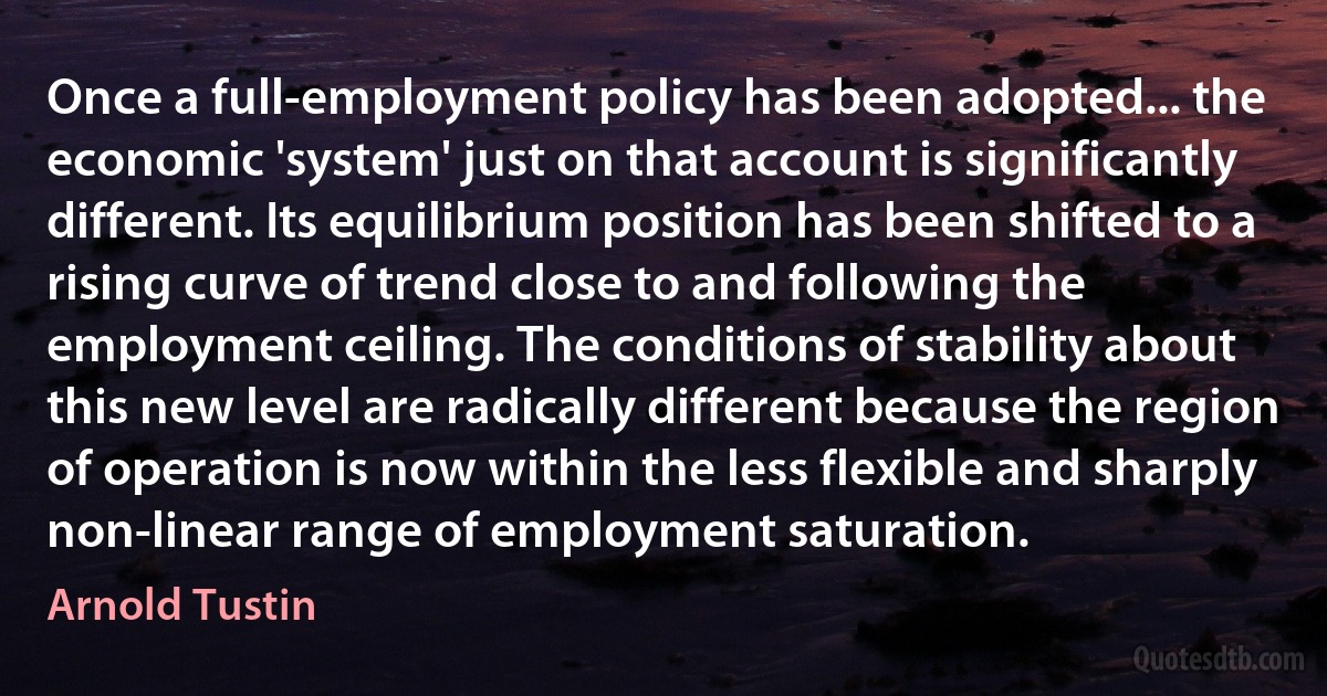 Once a full-employment policy has been adopted... the economic 'system' just on that account is significantly different. Its equilibrium position has been shifted to a rising curve of trend close to and following the employment ceiling. The conditions of stability about this new level are radically different because the region of operation is now within the less flexible and sharply non-linear range of employment saturation. (Arnold Tustin)