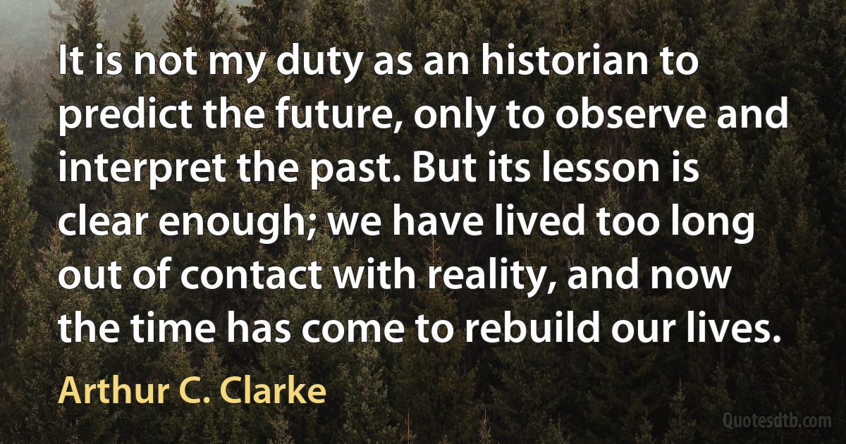 It is not my duty as an historian to predict the future, only to observe and interpret the past. But its lesson is clear enough; we have lived too long out of contact with reality, and now the time has come to rebuild our lives. (Arthur C. Clarke)