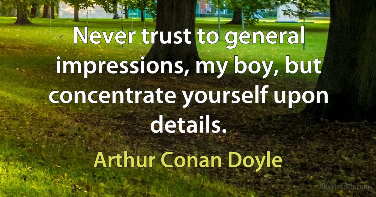 Never trust to general impressions, my boy, but concentrate yourself upon details. (Arthur Conan Doyle)