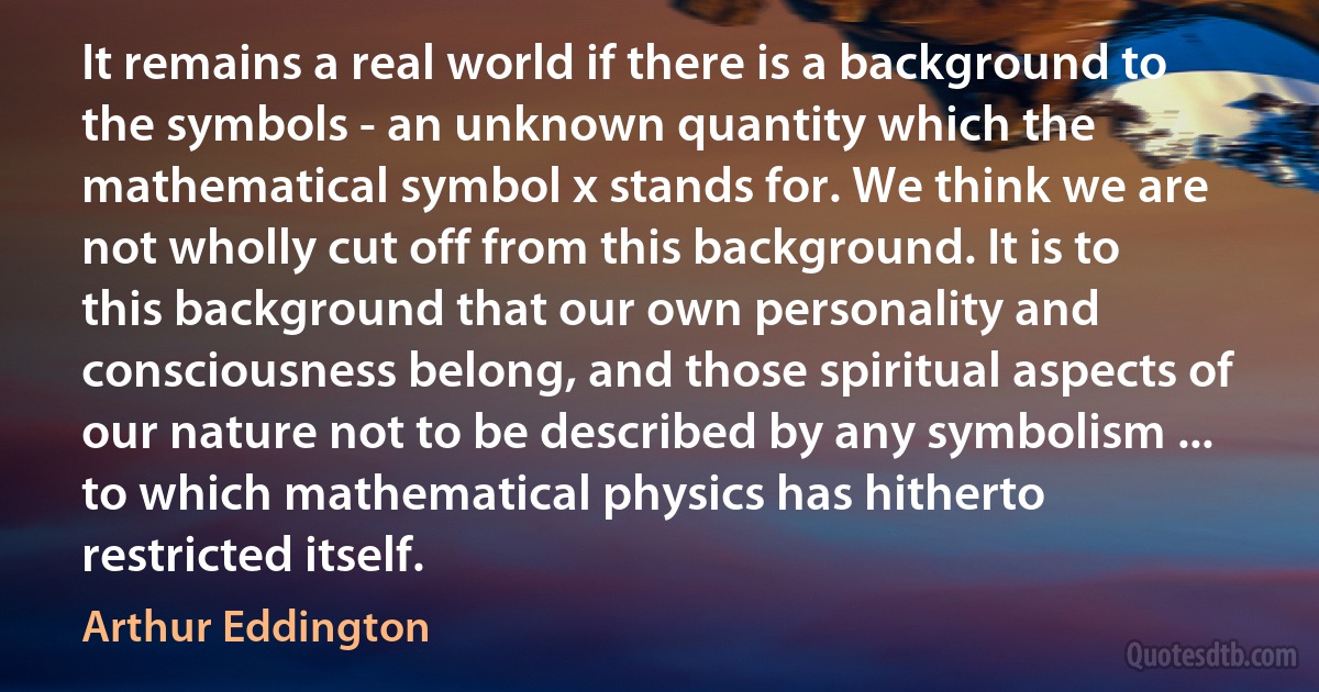 It remains a real world if there is a background to the symbols - an unknown quantity which the mathematical symbol x stands for. We think we are not wholly cut off from this background. It is to this background that our own personality and consciousness belong, and those spiritual aspects of our nature not to be described by any symbolism ... to which mathematical physics has hitherto restricted itself. (Arthur Eddington)