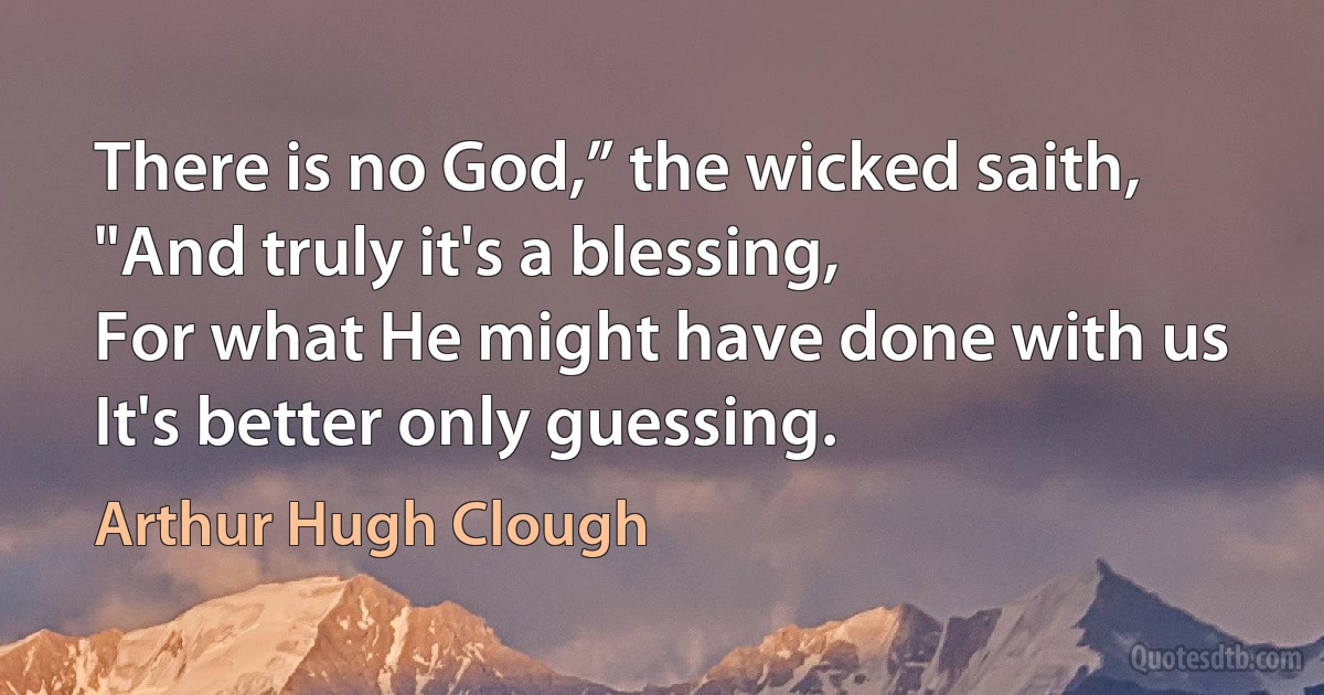 There is no God,” the wicked saith,
"And truly it's a blessing,
For what He might have done with us
It's better only guessing. (Arthur Hugh Clough)