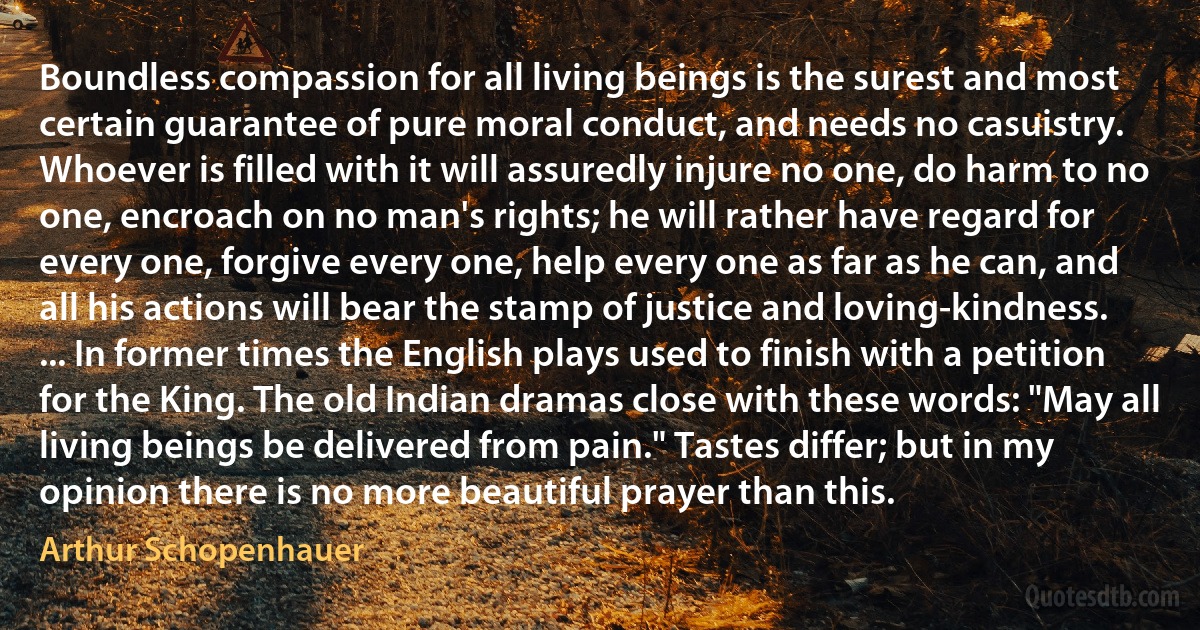 Boundless compassion for all living beings is the surest and most certain guarantee of pure moral conduct, and needs no casuistry. Whoever is filled with it will assuredly injure no one, do harm to no one, encroach on no man's rights; he will rather have regard for every one, forgive every one, help every one as far as he can, and all his actions will bear the stamp of justice and loving-kindness. ... In former times the English plays used to finish with a petition for the King. The old Indian dramas close with these words: "May all living beings be delivered from pain." Tastes differ; but in my opinion there is no more beautiful prayer than this. (Arthur Schopenhauer)