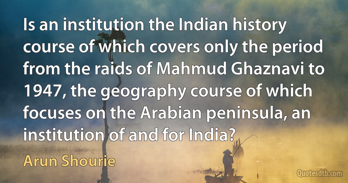 Is an institution the Indian history course of which covers only the period from the raids of Mahmud Ghaznavi to 1947, the geography course of which focuses on the Arabian peninsula, an institution of and for India? (Arun Shourie)