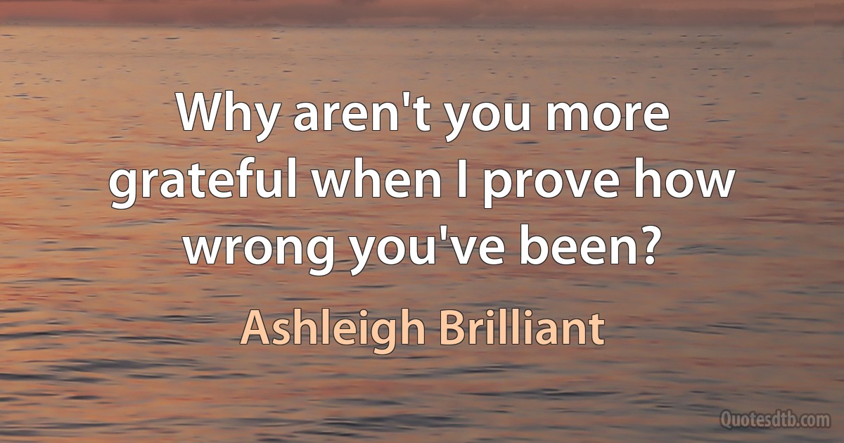 Why aren't you more grateful when I prove how wrong you've been? (Ashleigh Brilliant)