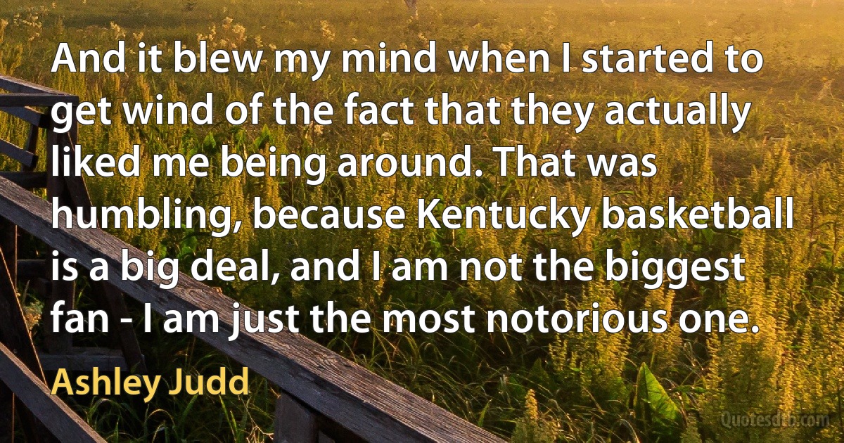 And it blew my mind when I started to get wind of the fact that they actually liked me being around. That was humbling, because Kentucky basketball is a big deal, and I am not the biggest fan - I am just the most notorious one. (Ashley Judd)