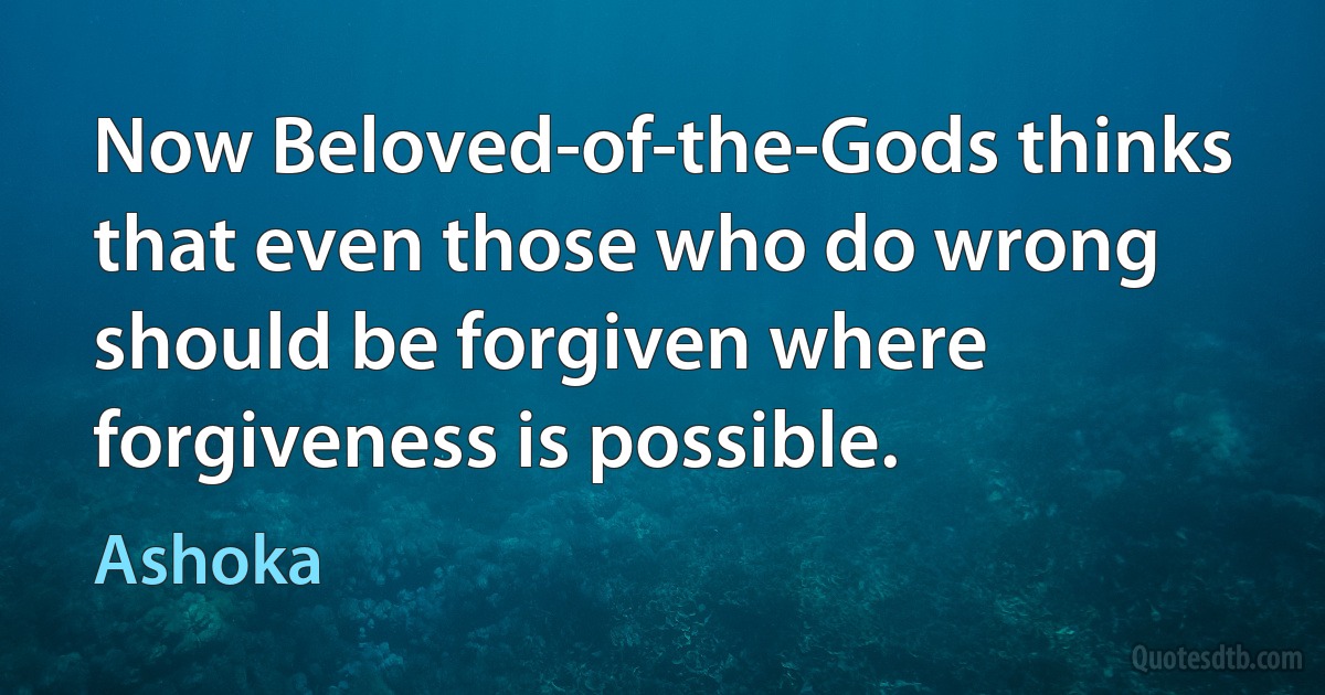 Now Beloved-of-the-Gods thinks that even those who do wrong should be forgiven where forgiveness is possible. (Ashoka)