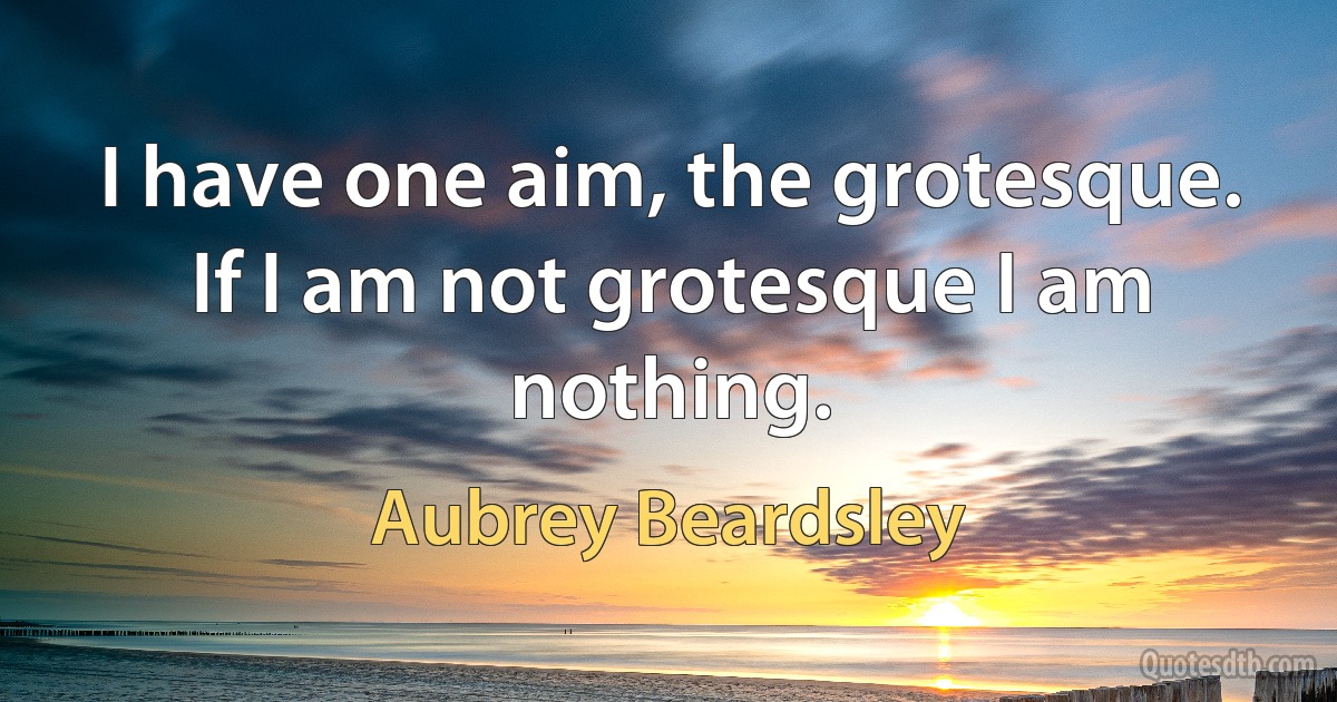 I have one aim, the grotesque. If I am not grotesque I am nothing. (Aubrey Beardsley)