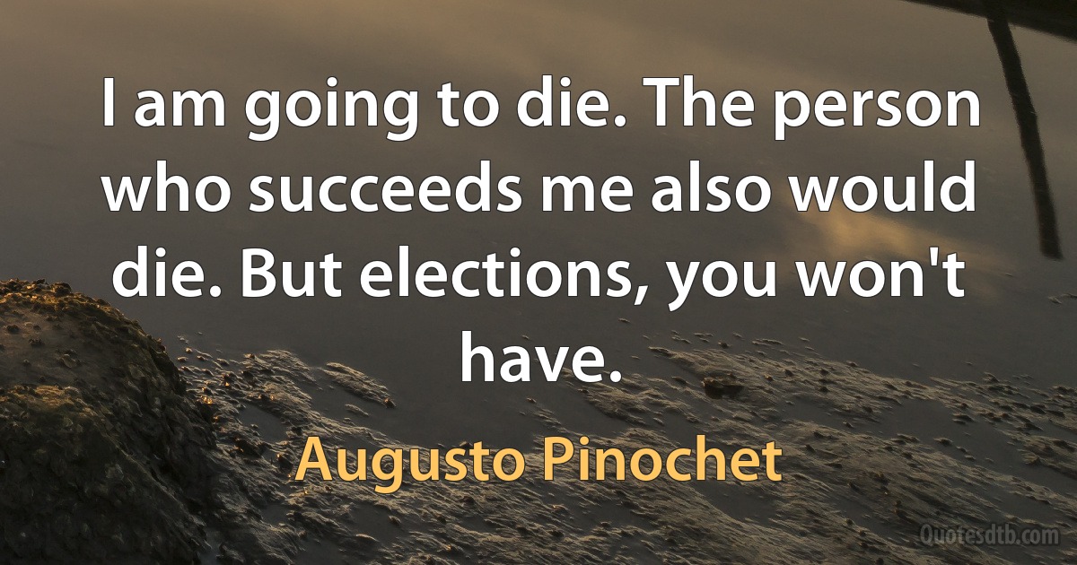 I am going to die. The person who succeeds me also would die. But elections, you won't have. (Augusto Pinochet)