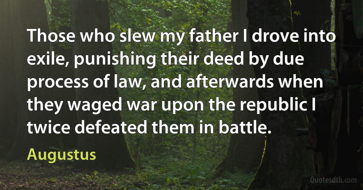 Those who slew my father I drove into exile, punishing their deed by due process of law, and afterwards when they waged war upon the republic I twice defeated them in battle. (Augustus)