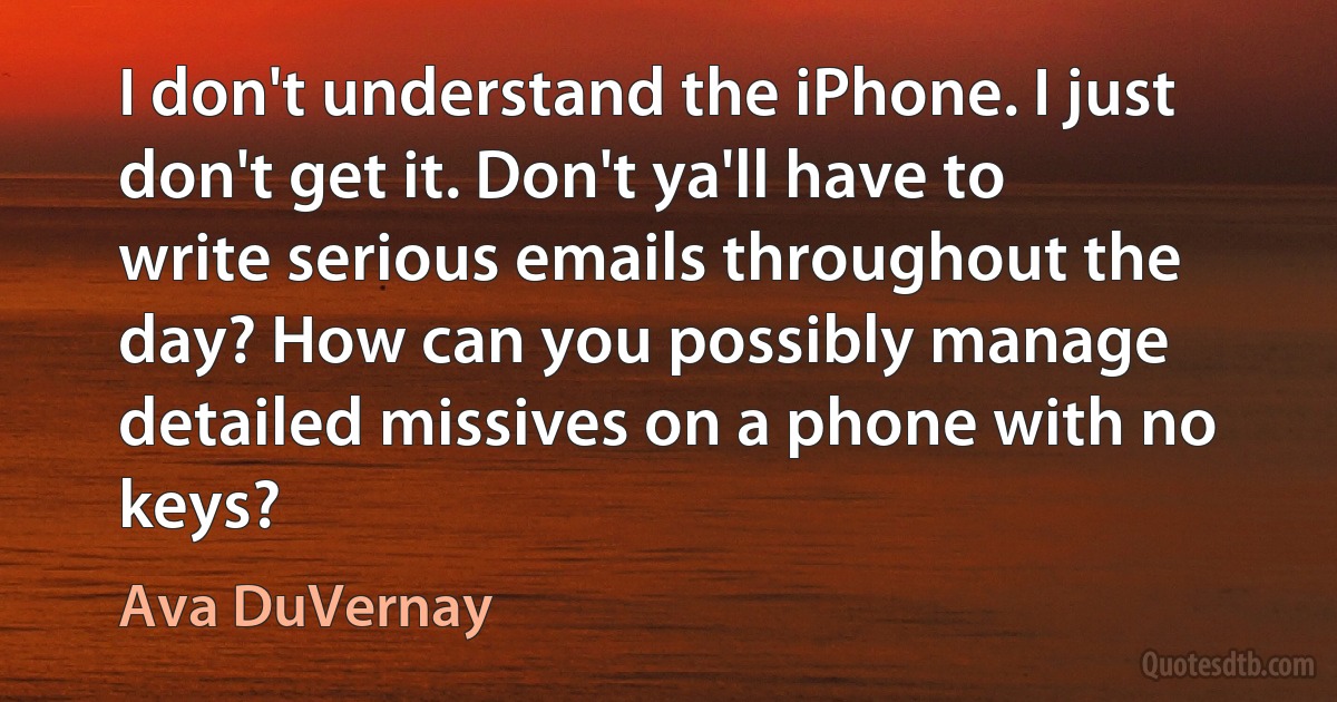 I don't understand the iPhone. I just don't get it. Don't ya'll have to write serious emails throughout the day? How can you possibly manage detailed missives on a phone with no keys? (Ava DuVernay)