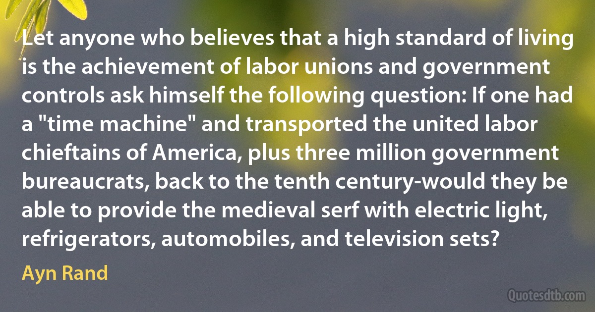 Let anyone who believes that a high standard of living is the achievement of labor unions and government controls ask himself the following question: If one had a "time machine" and transported the united labor chieftains of America, plus three million government bureaucrats, back to the tenth century-would they be able to provide the medieval serf with electric light, refrigerators, automobiles, and television sets? (Ayn Rand)