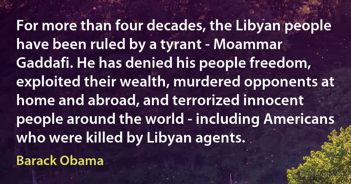 For more than four decades, the Libyan people have been ruled by a tyrant - Moammar Gaddafi. He has denied his people freedom, exploited their wealth, murdered opponents at home and abroad, and terrorized innocent people around the world - including Americans who were killed by Libyan agents. (Barack Obama)