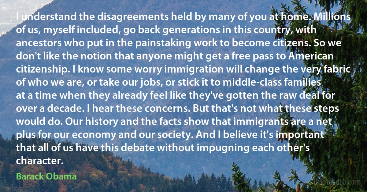 I understand the disagreements held by many of you at home. Millions of us, myself included, go back generations in this country, with ancestors who put in the painstaking work to become citizens. So we don't like the notion that anyone might get a free pass to American citizenship. I know some worry immigration will change the very fabric of who we are, or take our jobs, or stick it to middle-class families at a time when they already feel like they've gotten the raw deal for over a decade. I hear these concerns. But that's not what these steps would do. Our history and the facts show that immigrants are a net plus for our economy and our society. And I believe it's important that all of us have this debate without impugning each other's character. (Barack Obama)