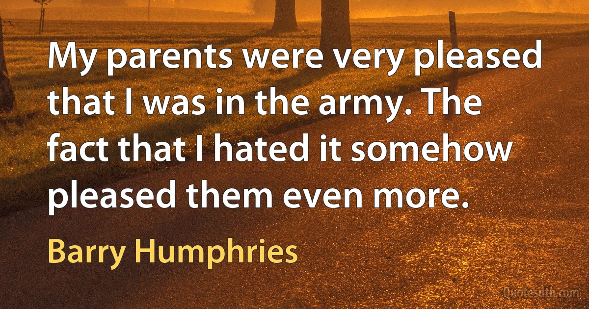 My parents were very pleased that I was in the army. The fact that I hated it somehow pleased them even more. (Barry Humphries)