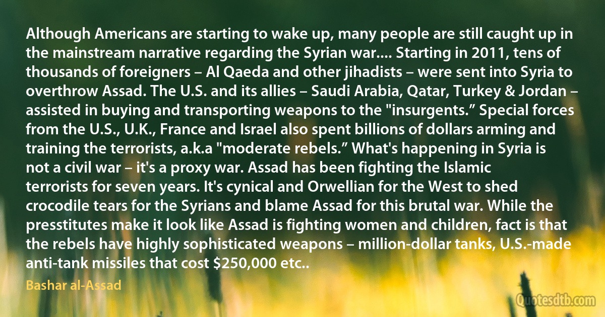 Although Americans are starting to wake up, many people are still caught up in the mainstream narrative regarding the Syrian war.... Starting in 2011, tens of thousands of foreigners – Al Qaeda and other jihadists – were sent into Syria to overthrow Assad. The U.S. and its allies – Saudi Arabia, Qatar, Turkey & Jordan – assisted in buying and transporting weapons to the "insurgents.” Special forces from the U.S., U.K., France and Israel also spent billions of dollars arming and training the terrorists, a.k.a "moderate rebels.” What's happening in Syria is not a civil war – it's a proxy war. Assad has been fighting the Islamic terrorists for seven years. It's cynical and Orwellian for the West to shed crocodile tears for the Syrians and blame Assad for this brutal war. While the presstitutes make it look like Assad is fighting women and children, fact is that the rebels have highly sophisticated weapons – million-dollar tanks, U.S.-made anti-tank missiles that cost $250,000 etc.. (Bashar al-Assad)