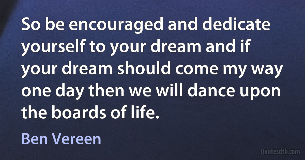 So be encouraged and dedicate yourself to your dream and if your dream should come my way one day then we will dance upon the boards of life. (Ben Vereen)