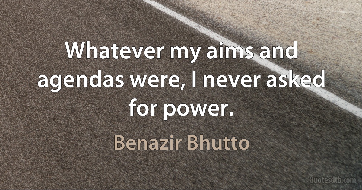 Whatever my aims and agendas were, I never asked for power. (Benazir Bhutto)