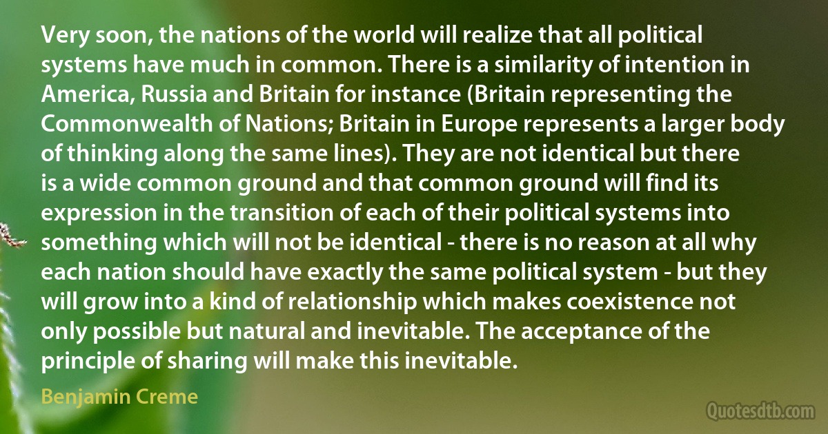 Very soon, the nations of the world will realize that all political systems have much in common. There is a similarity of intention in America, Russia and Britain for instance (Britain representing the Commonwealth of Nations; Britain in Europe represents a larger body of thinking along the same lines). They are not identical but there is a wide common ground and that common ground will find its expression in the transition of each of their political systems into something which will not be identical - there is no reason at all why each nation should have exactly the same political system - but they will grow into a kind of relationship which makes coexistence not only possible but natural and inevitable. The acceptance of the principle of sharing will make this inevitable. (Benjamin Creme)