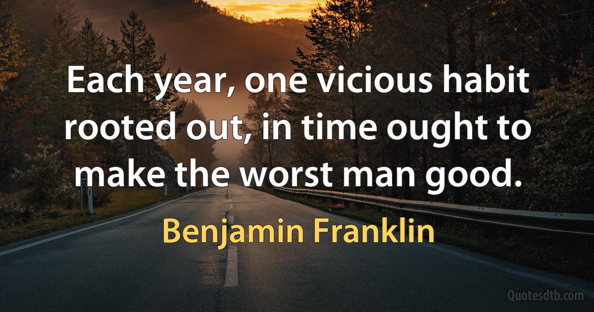 Each year, one vicious habit rooted out, in time ought to make the worst man good. (Benjamin Franklin)