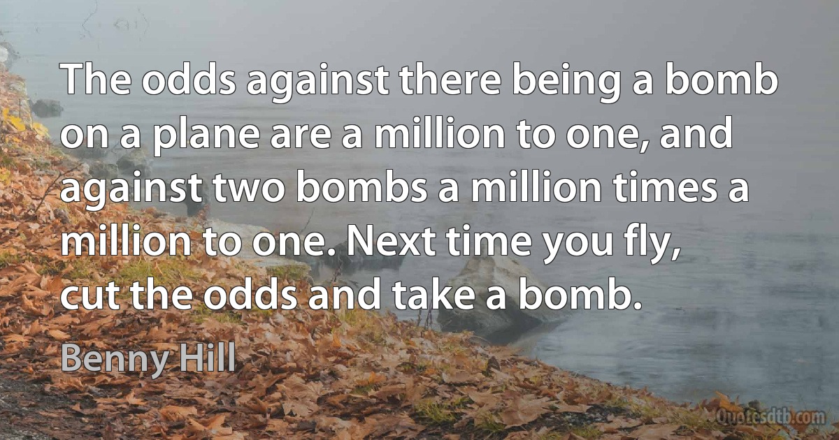 The odds against there being a bomb on a plane are a million to one, and against two bombs a million times a million to one. Next time you fly, cut the odds and take a bomb. (Benny Hill)