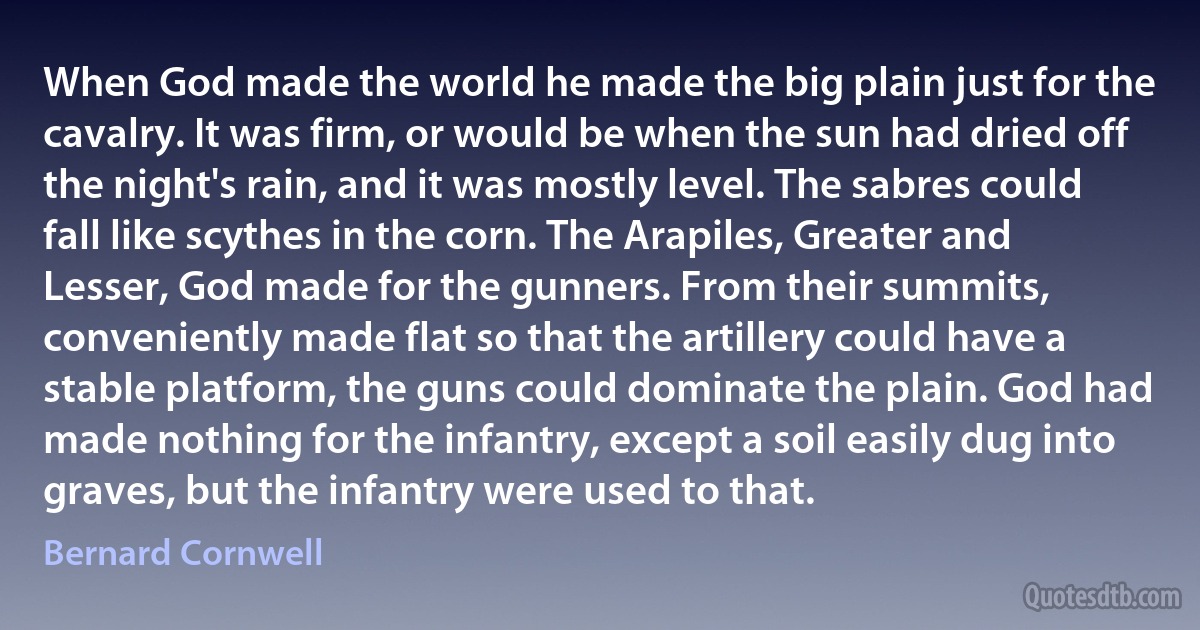 When God made the world he made the big plain just for the cavalry. It was firm, or would be when the sun had dried off the night's rain, and it was mostly level. The sabres could fall like scythes in the corn. The Arapiles, Greater and Lesser, God made for the gunners. From their summits, conveniently made flat so that the artillery could have a stable platform, the guns could dominate the plain. God had made nothing for the infantry, except a soil easily dug into graves, but the infantry were used to that. (Bernard Cornwell)