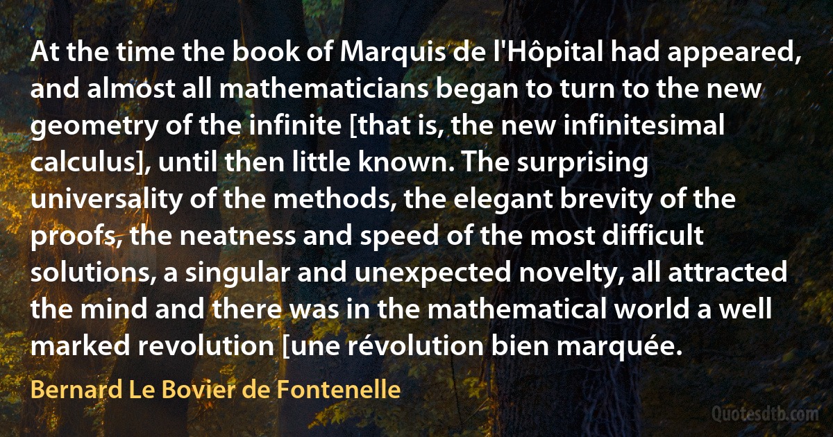 At the time the book of Marquis de l'Hôpital had appeared, and almost all mathematicians began to turn to the new geometry of the infinite [that is, the new infinitesimal calculus], until then little known. The surprising universality of the methods, the elegant brevity of the proofs, the neatness and speed of the most difficult solutions, a singular and unexpected novelty, all attracted the mind and there was in the mathematical world a well marked revolution [une révolution bien marquée. (Bernard Le Bovier de Fontenelle)