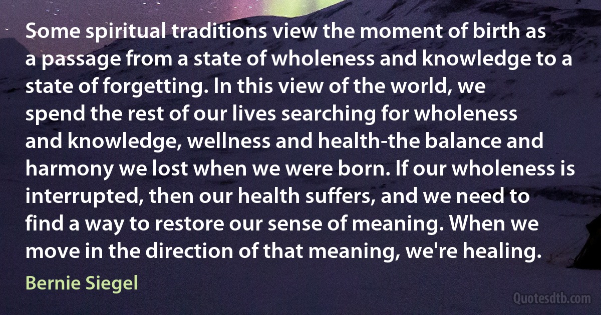 Some spiritual traditions view the moment of birth as a passage from a state of wholeness and knowledge to a state of forgetting. In this view of the world, we spend the rest of our lives searching for wholeness and knowledge, wellness and health-the balance and harmony we lost when we were born. If our wholeness is interrupted, then our health suffers, and we need to find a way to restore our sense of meaning. When we move in the direction of that meaning, we're healing. (Bernie Siegel)