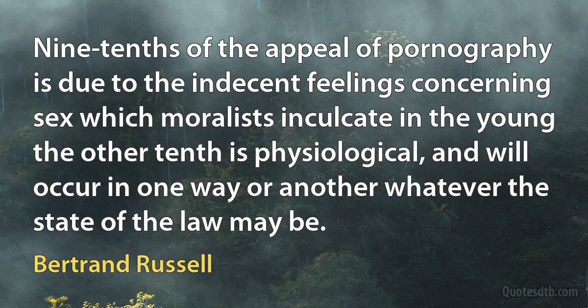 Nine-tenths of the appeal of pornography is due to the indecent feelings concerning sex which moralists inculcate in the young the other tenth is physiological, and will occur in one way or another whatever the state of the law may be. (Bertrand Russell)