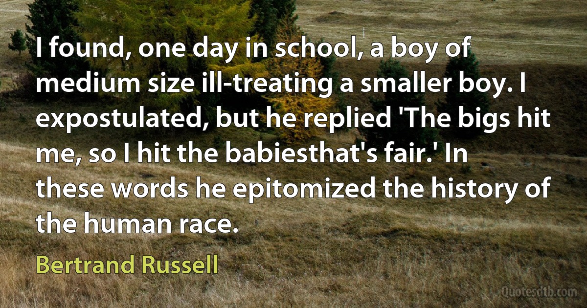 I found, one day in school, a boy of medium size ill-treating a smaller boy. I expostulated, but he replied 'The bigs hit me, so I hit the babiesthat's fair.' In these words he epitomized the history of the human race. (Bertrand Russell)