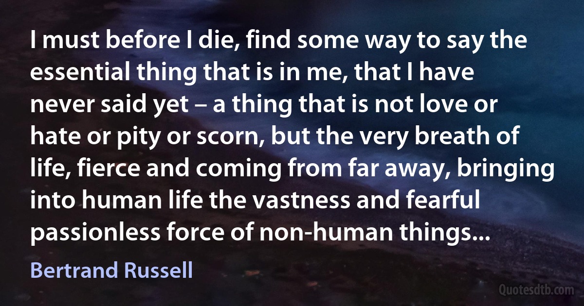 I must before I die, find some way to say the essential thing that is in me, that I have never said yet – a thing that is not love or hate or pity or scorn, but the very breath of life, fierce and coming from far away, bringing into human life the vastness and fearful passionless force of non-human things... (Bertrand Russell)