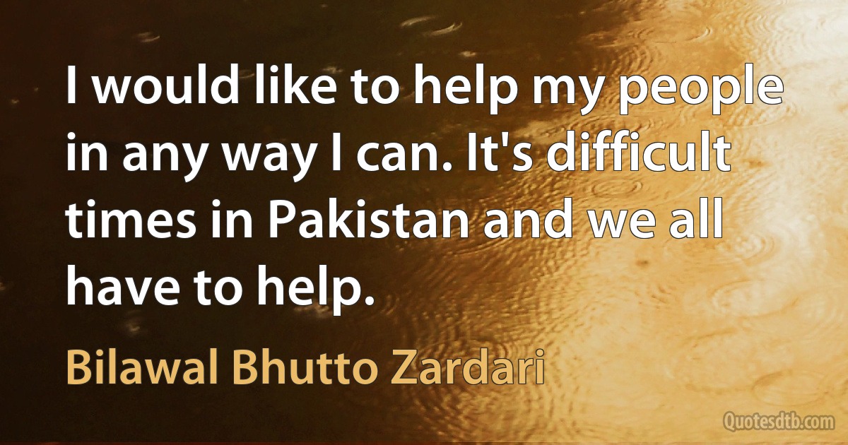 I would like to help my people in any way I can. It's difficult times in Pakistan and we all have to help. (Bilawal Bhutto Zardari)