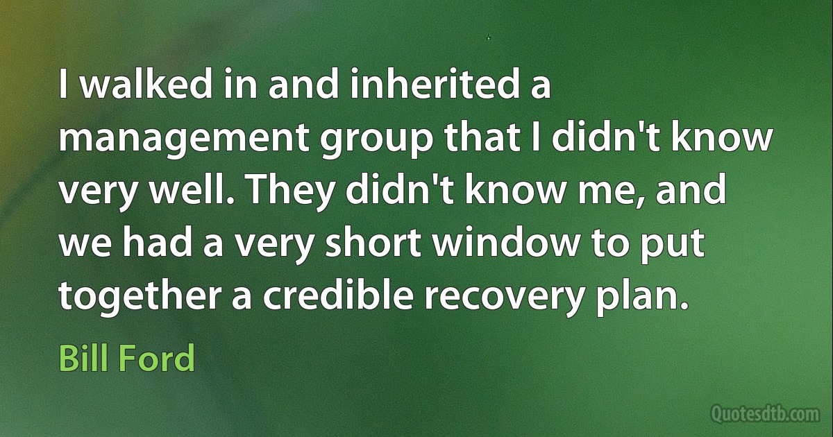 I walked in and inherited a management group that I didn't know very well. They didn't know me, and we had a very short window to put together a credible recovery plan. (Bill Ford)