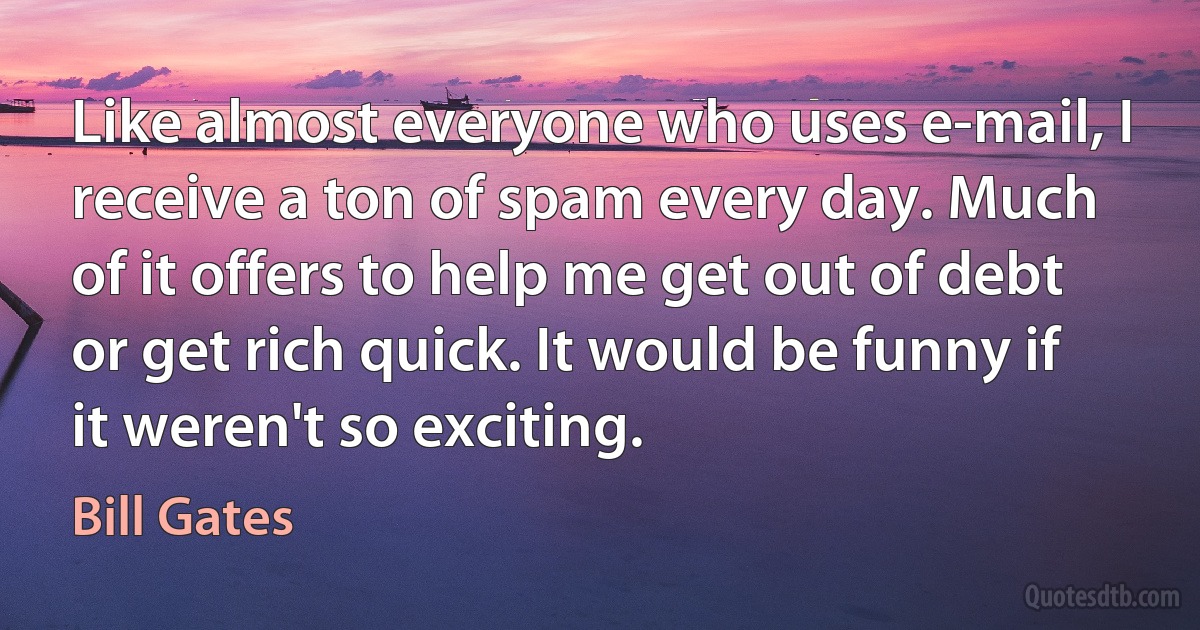 Like almost everyone who uses e-mail, I receive a ton of spam every day. Much of it offers to help me get out of debt or get rich quick. It would be funny if it weren't so exciting. (Bill Gates)