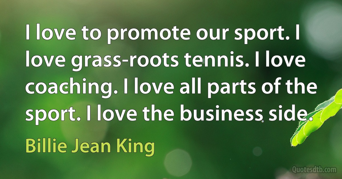 I love to promote our sport. I love grass-roots tennis. I love coaching. I love all parts of the sport. I love the business side. (Billie Jean King)