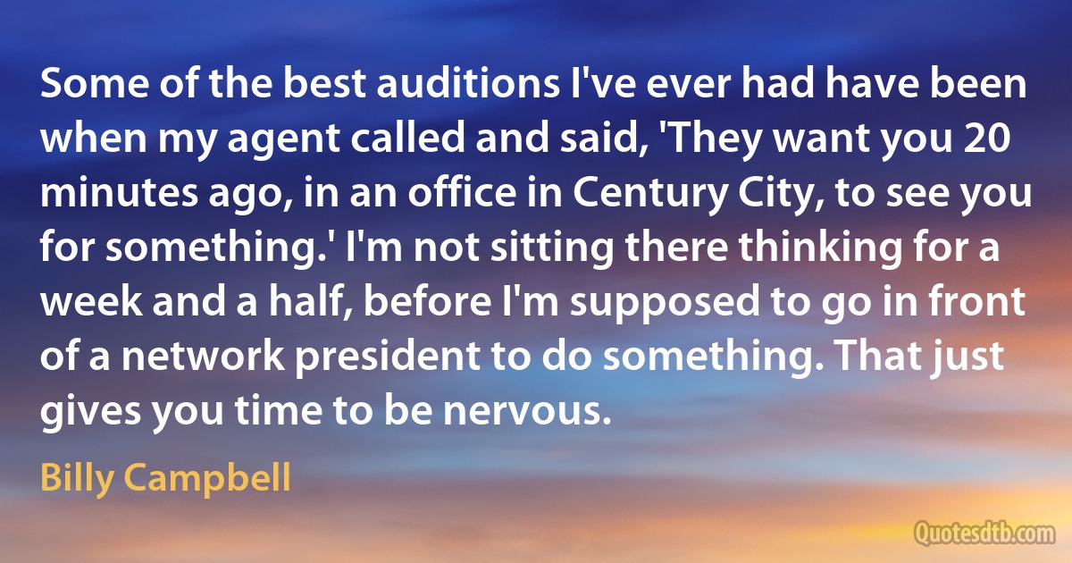 Some of the best auditions I've ever had have been when my agent called and said, 'They want you 20 minutes ago, in an office in Century City, to see you for something.' I'm not sitting there thinking for a week and a half, before I'm supposed to go in front of a network president to do something. That just gives you time to be nervous. (Billy Campbell)