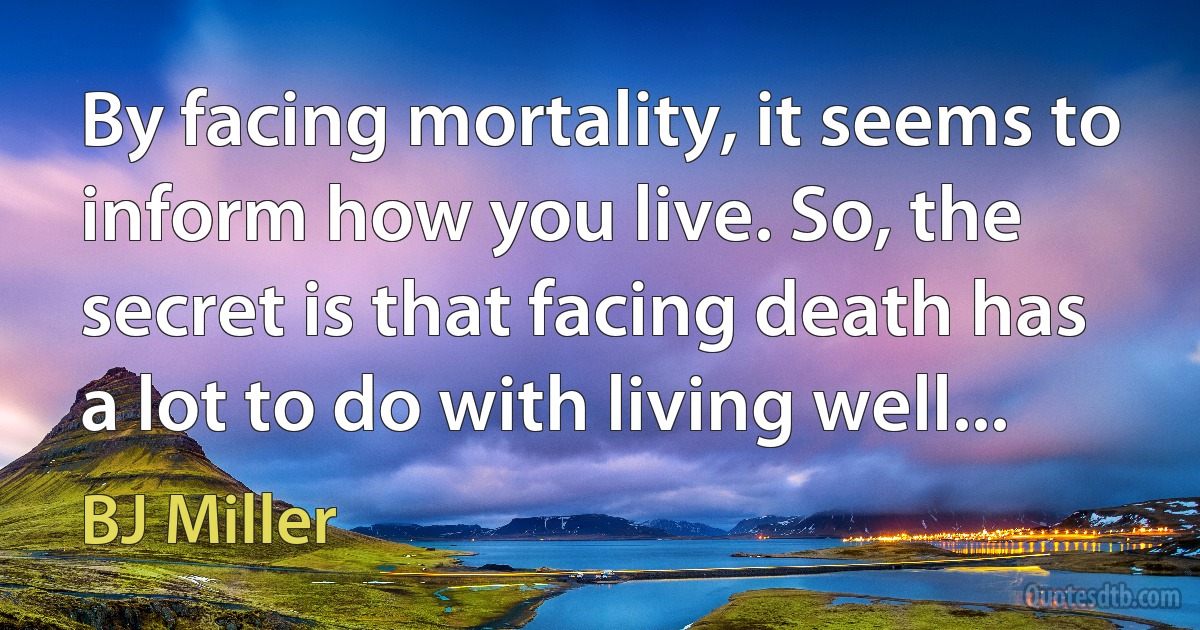 By facing mortality, it seems to inform how you live. So, the secret is that facing death has a lot to do with living well... (BJ Miller)