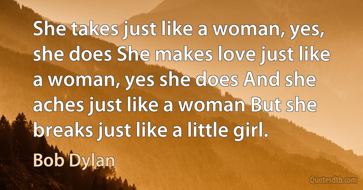 She takes just like a woman, yes, she does She makes love just like a woman, yes she does And she aches just like a woman But she breaks just like a little girl. (Bob Dylan)