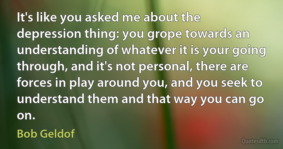 It's like you asked me about the depression thing: you grope towards an understanding of whatever it is your going through, and it's not personal, there are forces in play around you, and you seek to understand them and that way you can go on. (Bob Geldof)