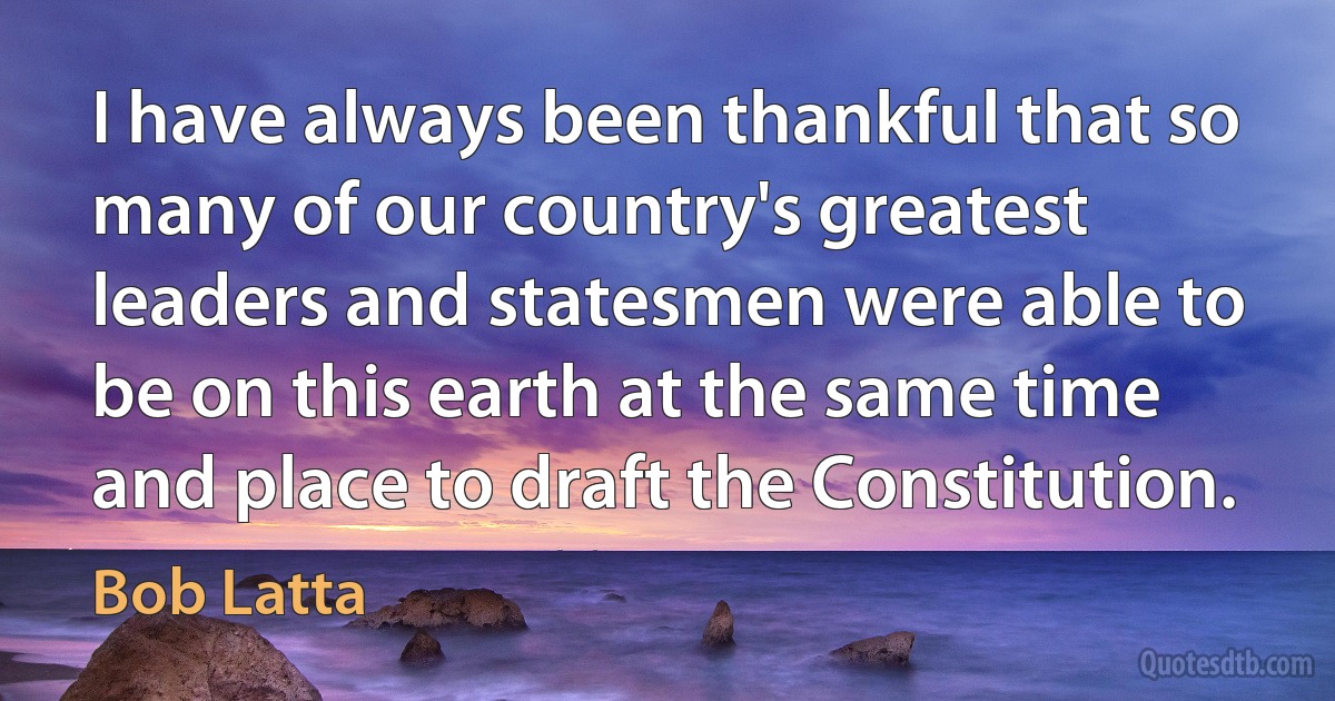 I have always been thankful that so many of our country's greatest leaders and statesmen were able to be on this earth at the same time and place to draft the Constitution. (Bob Latta)