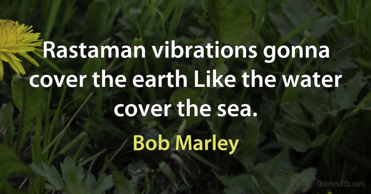 Rastaman vibrations gonna cover the earth Like the water cover the sea. (Bob Marley)